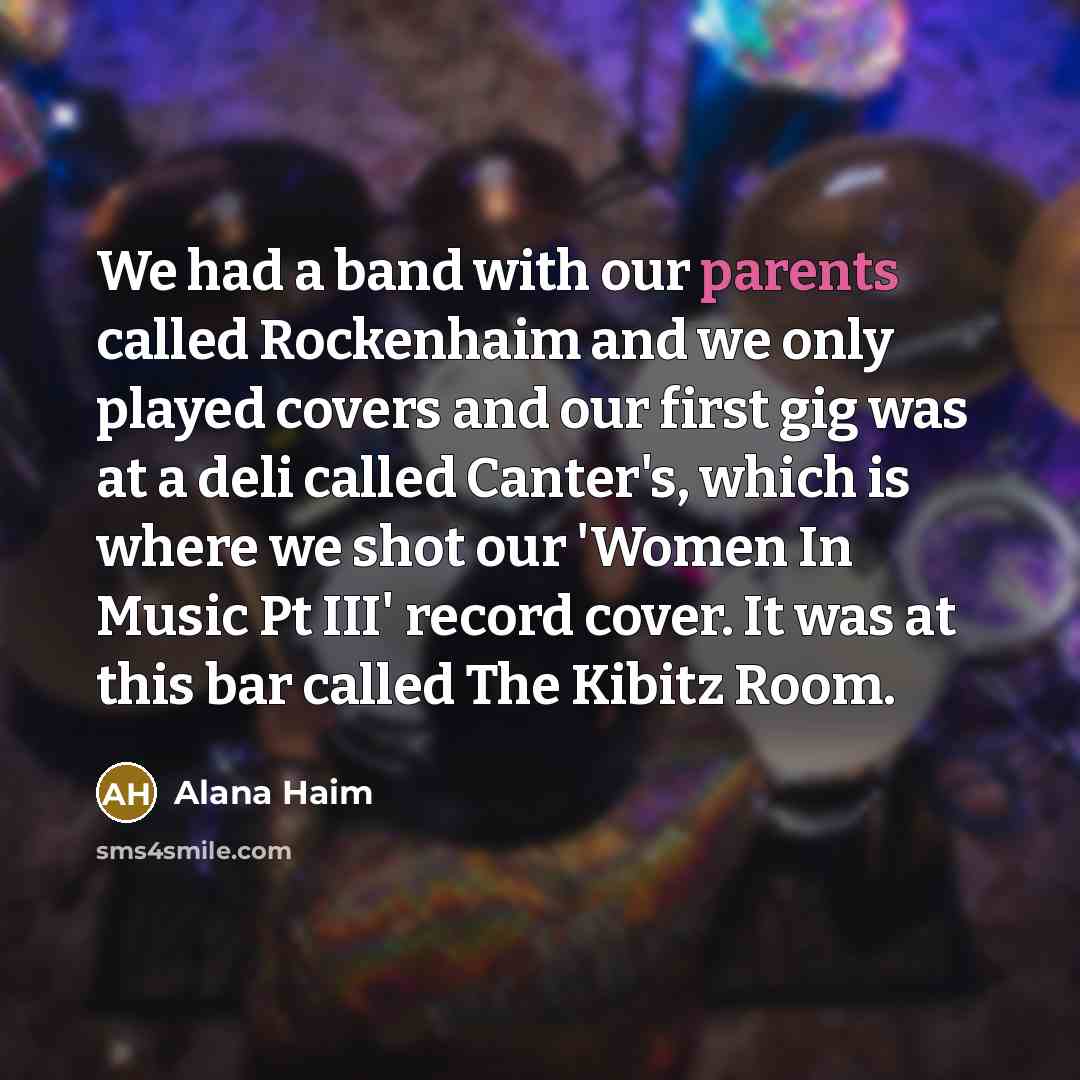 “We had a band with our parents called Rockenhaim and we only played covers and our first gig was at a deli called Canter's, which is where we shot our 'Women In Music Pt III' record cover. It was at this bar called The Kibitz Room.” quote by Alana Haim
