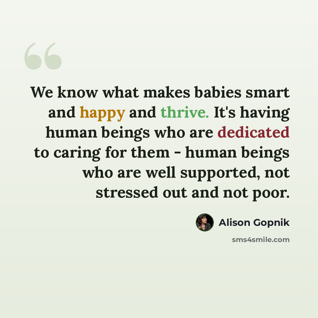“We know what makes babies smart and happy and thrive. It's having human beings who are dedicated to caring for them - human beings who are well supported, not stressed out and not poor.” quote by Alison Gopnik