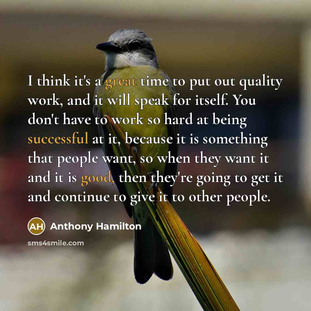 “I think it's a great time to put out quality work, and it will speak for itself. You don't have to work so hard at being successful at it, because it is something that people want, so when they want it and it is good, then they're going to get it and continue to give it to other people.” quote by Anthony Hamilton