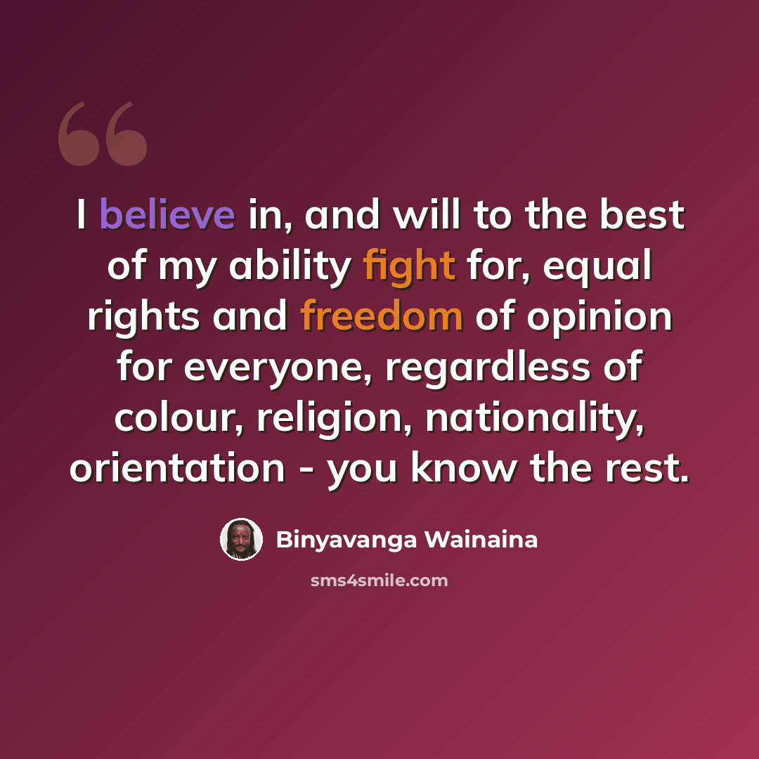 “I believe in, and will to the best of my ability fight for, equal rights and freedom of opinion for everyone, regardless of colour, religion, nationality, orientation - you know the rest.” quote by Binyavanga Wainaina