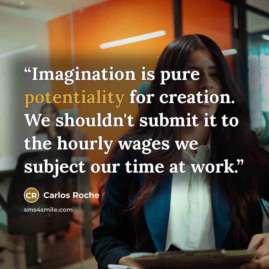 “Imagination is pure potentiality for creation. We shouldn't submit it to the hourly wages we subject our time at work.” quote by Carlos Roche
