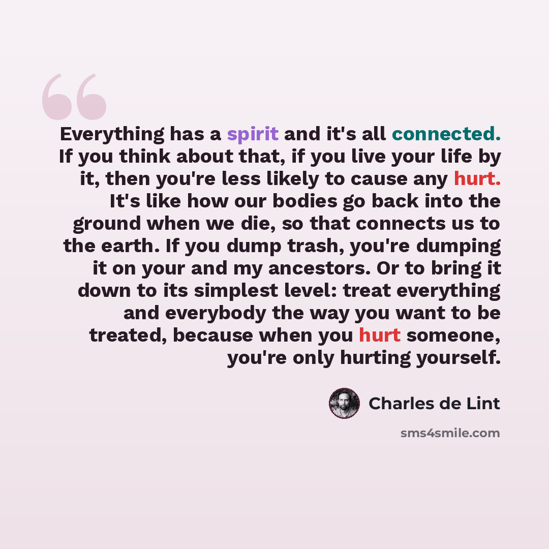 “Everything has a spirit and it's all connected. If you think about that, if you live your life by it, then you're less likely to cause any hurt. It's like how our bodies go back into the ground when we die, so that connects us to the earth. If you dump trash, you're dumping it on your and my…” quote by Charles de Lint