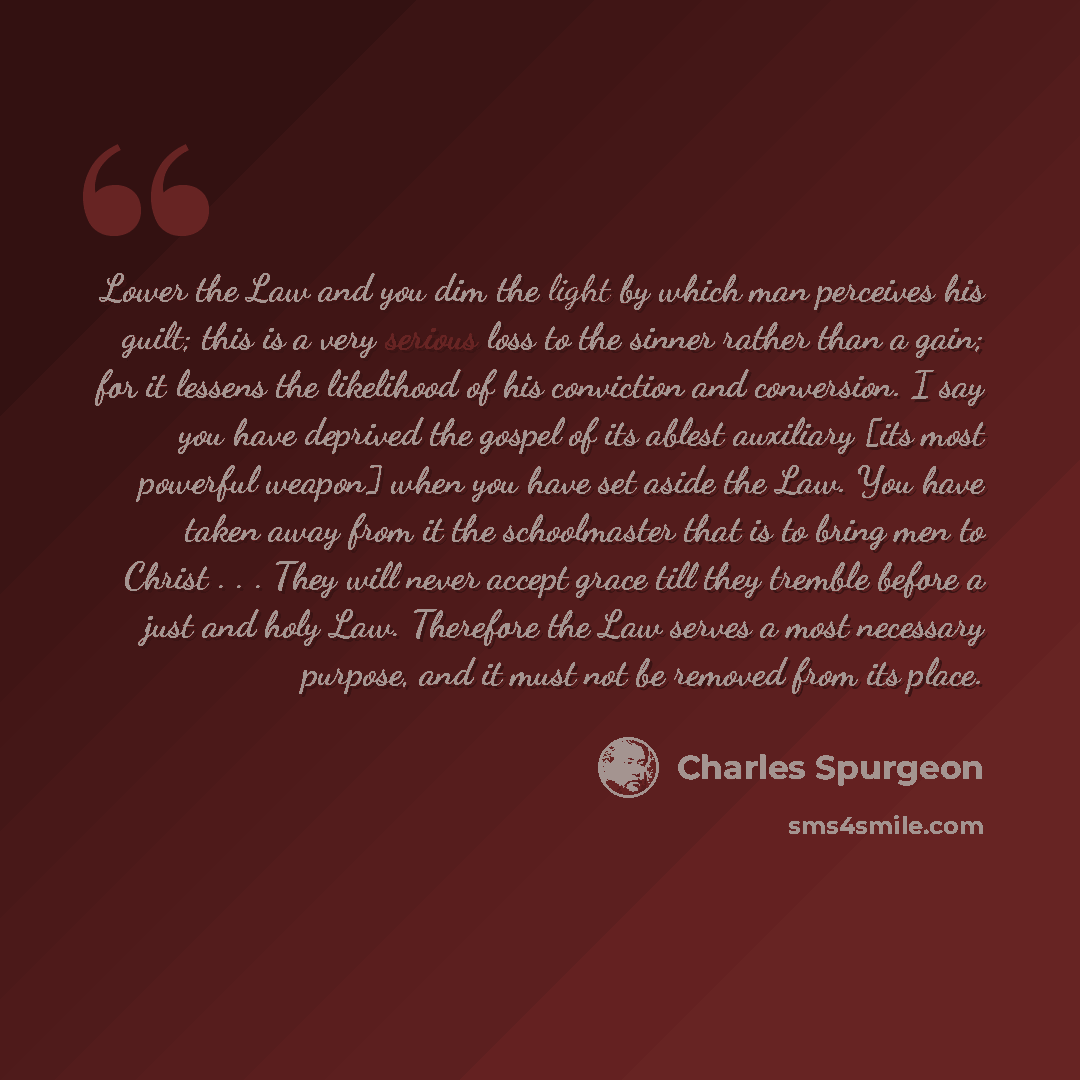 “Lower the Law and you dim the light by which man perceives his guilt; this is a very serious loss to the sinner rather than a gain; for it lessens the likelihood of his conviction and conversion. I say you have deprived the gospel of its ablest auxiliary [its most powerful weapon] when you have…” quote by Charles Spurgeon