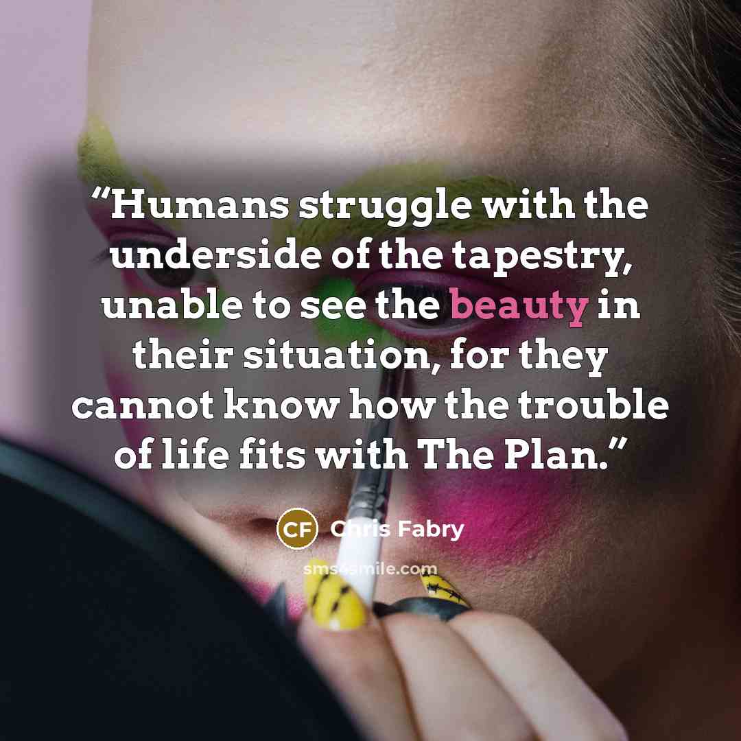 “Humans struggle with the underside of the tapestry, unable to see the beauty in their situation, for they cannot know how the trouble of life fits with The Plan.” quote by Chris Fabry