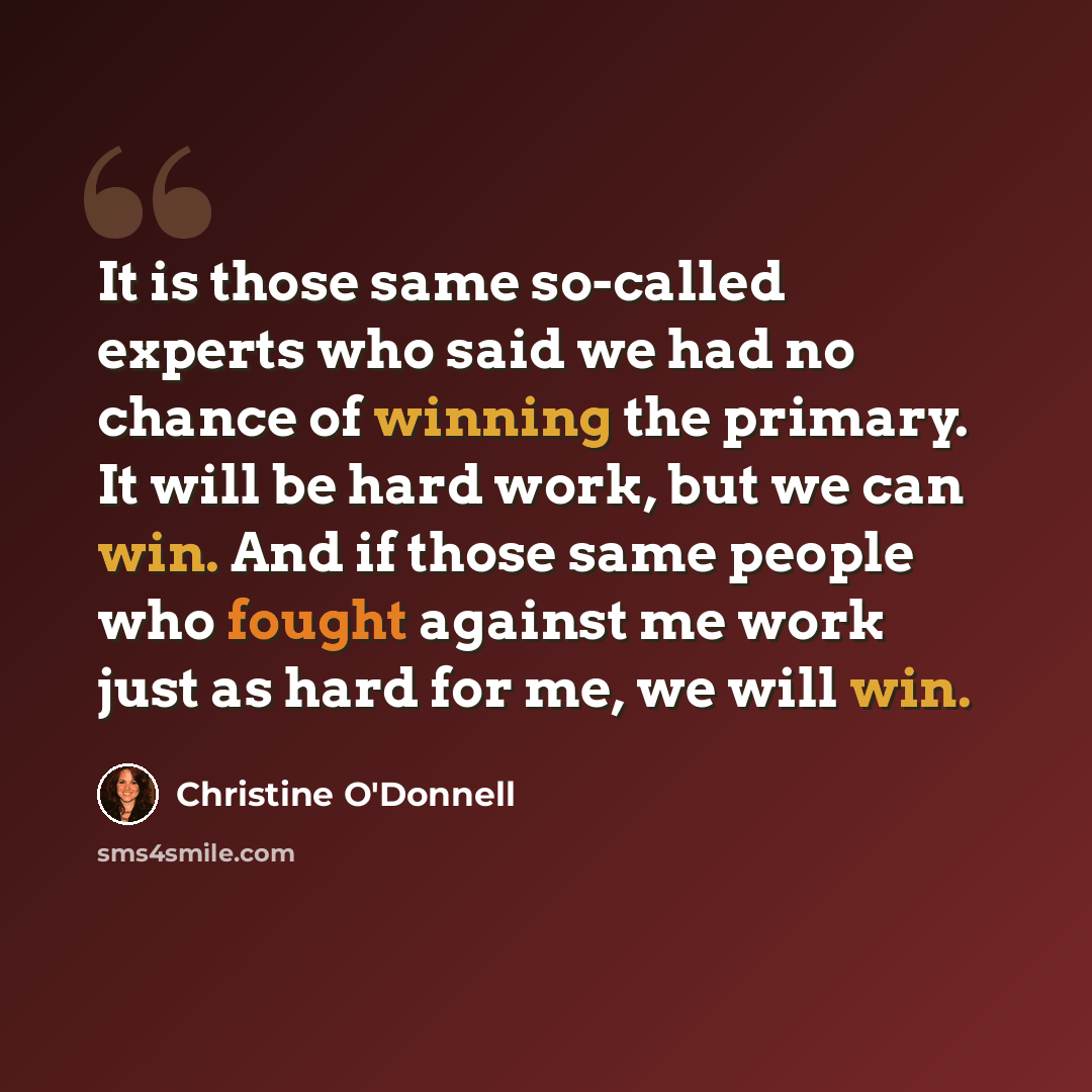 “It is those same so-called experts who said we had no chance of winning the primary. It will be hard work, but we can win. And if those same people who fought against me work just as hard for me, we will win.” quote by Christine O'Donnell