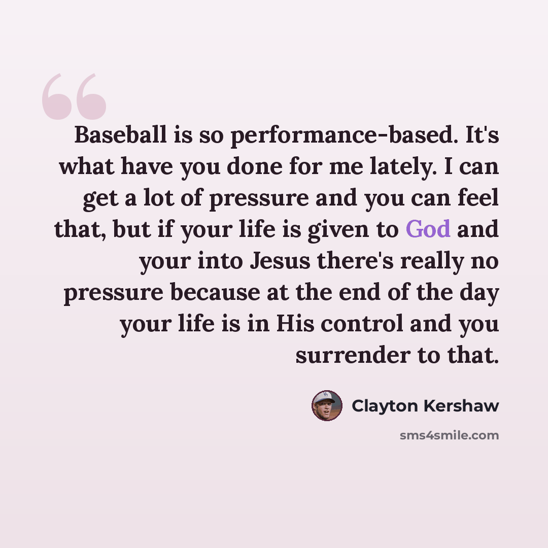 “Baseball is so performance-based. It's what have you done for me lately. I can get a lot of pressure and you can feel that, but if your life is given to God and your into Jesus there's really no pressure because at the end of the day your life is in His control and you surrender to that.” quote by Clayton Kershaw