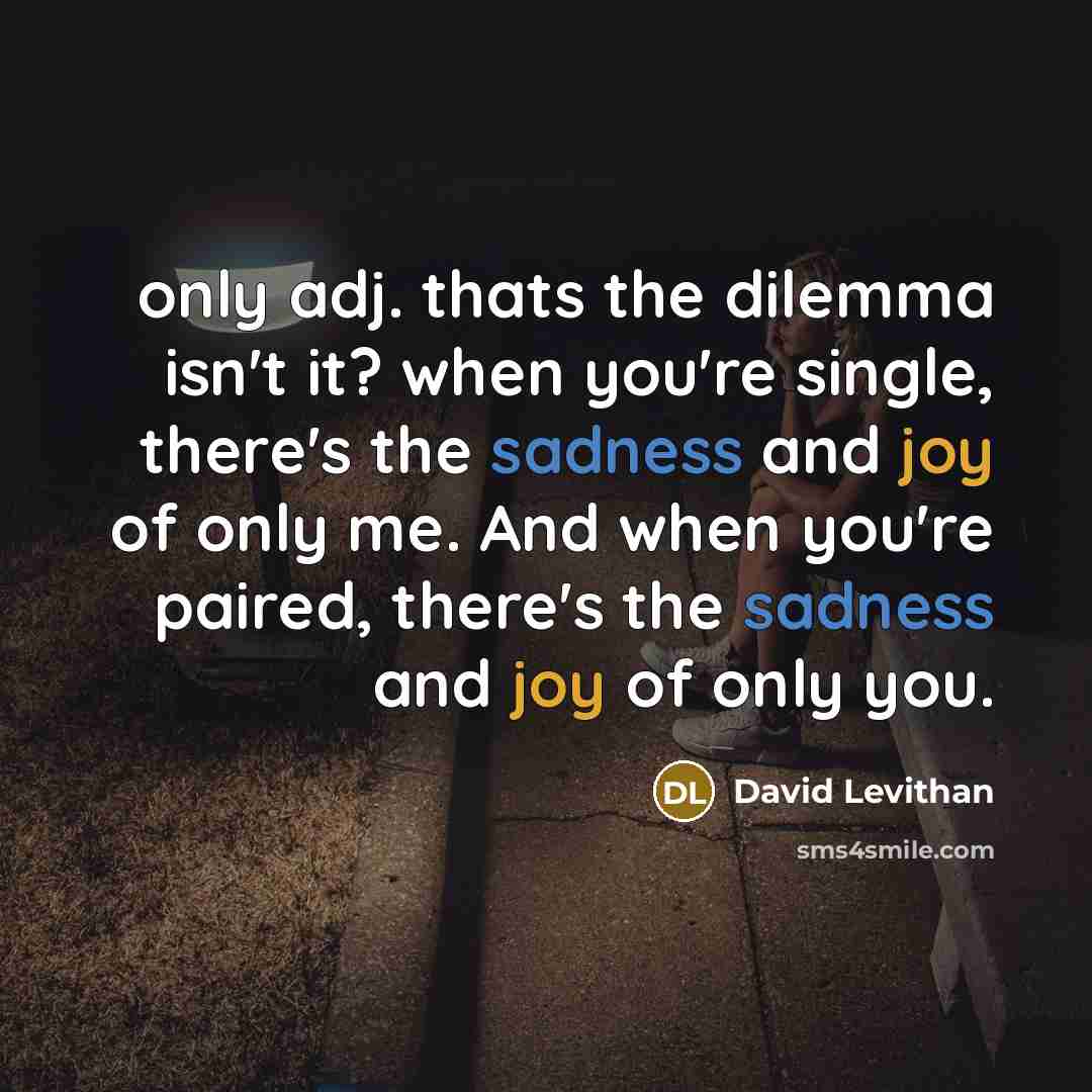 “only adj. thats the dilemma isn't it? when you're single, there's the sadness and joy of only me. And when you're paired, there's the sadness and joy of only you.” quote by David Levithan