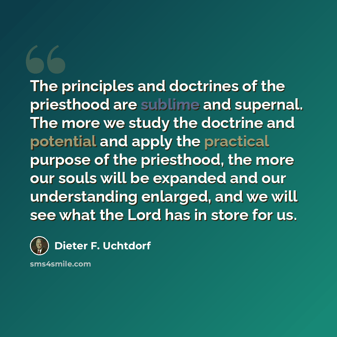 “The principles and doctrines of the priesthood are sublime and supernal. The more we study the doctrine and potential and apply the practical purpose of the priesthood, the more our souls will be expanded and our understanding enlarged, and we will see what the Lord has in store for us.” quote by Dieter F. Uchtdorf