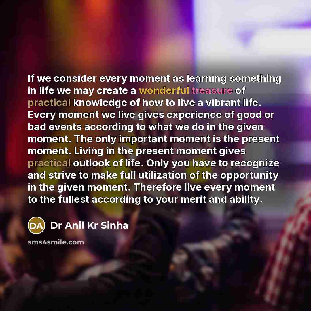 “If we consider every moment as learning something in life we may create a wonderful treasure of practical knowledge of how to live a vibrant life. Every moment we live gives experience of good or bad events according to what we do in the given moment. The only important moment is the present…” quote by Dr Anil Kr Sinha