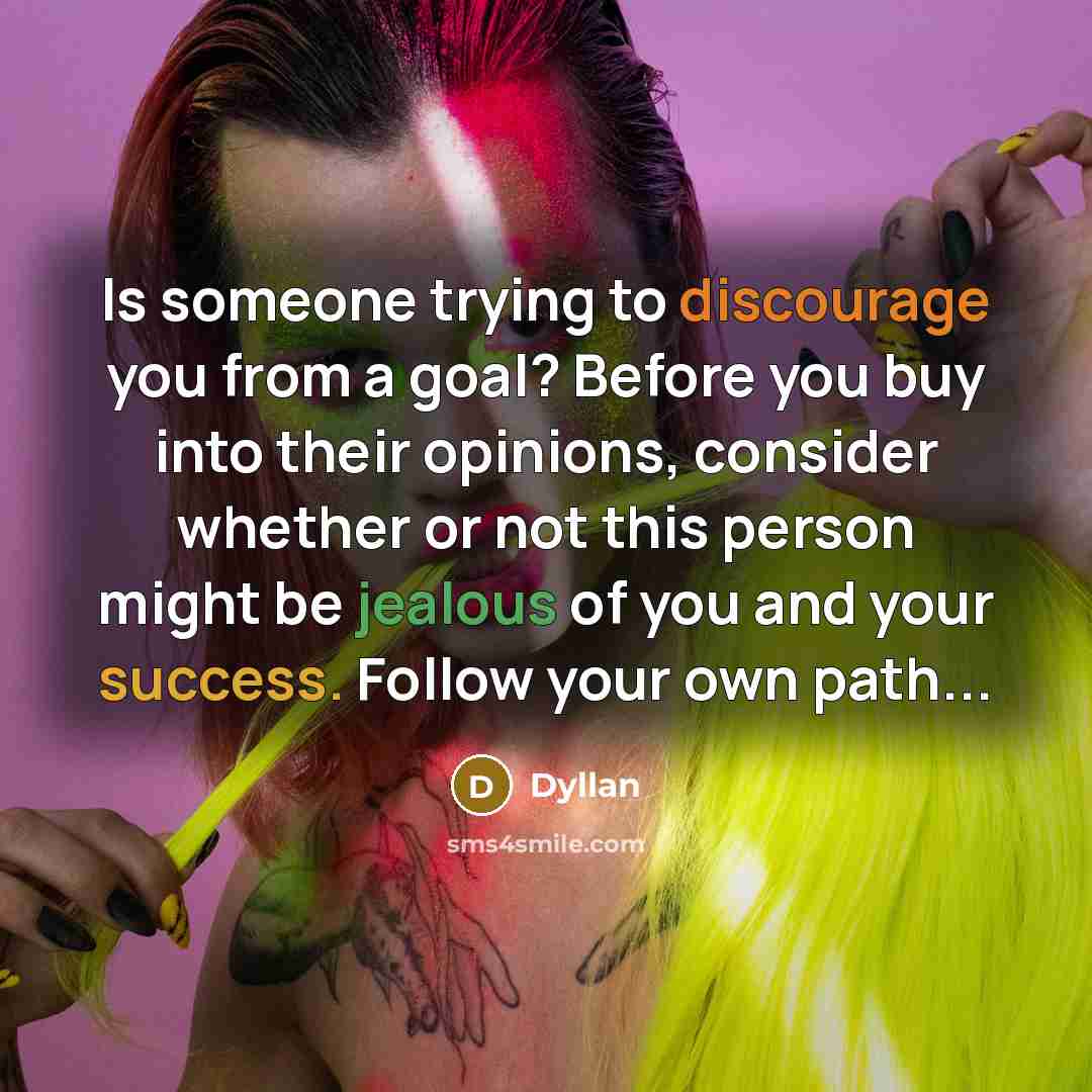 “Is someone trying to discourage you from a goal? Before you buy into their opinions, consider whether or not this person might be jealous of you and your success. Follow your own path...” quote by Dyllan