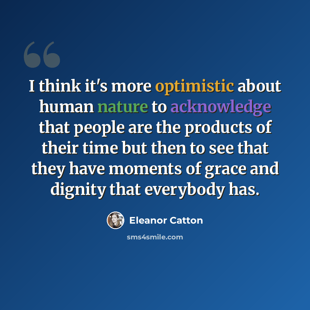 “I think it's more optimistic about human nature to acknowledge that people are the products of their time but then to see that they have moments of grace and dignity that everybody has.” quote by Eleanor Catton