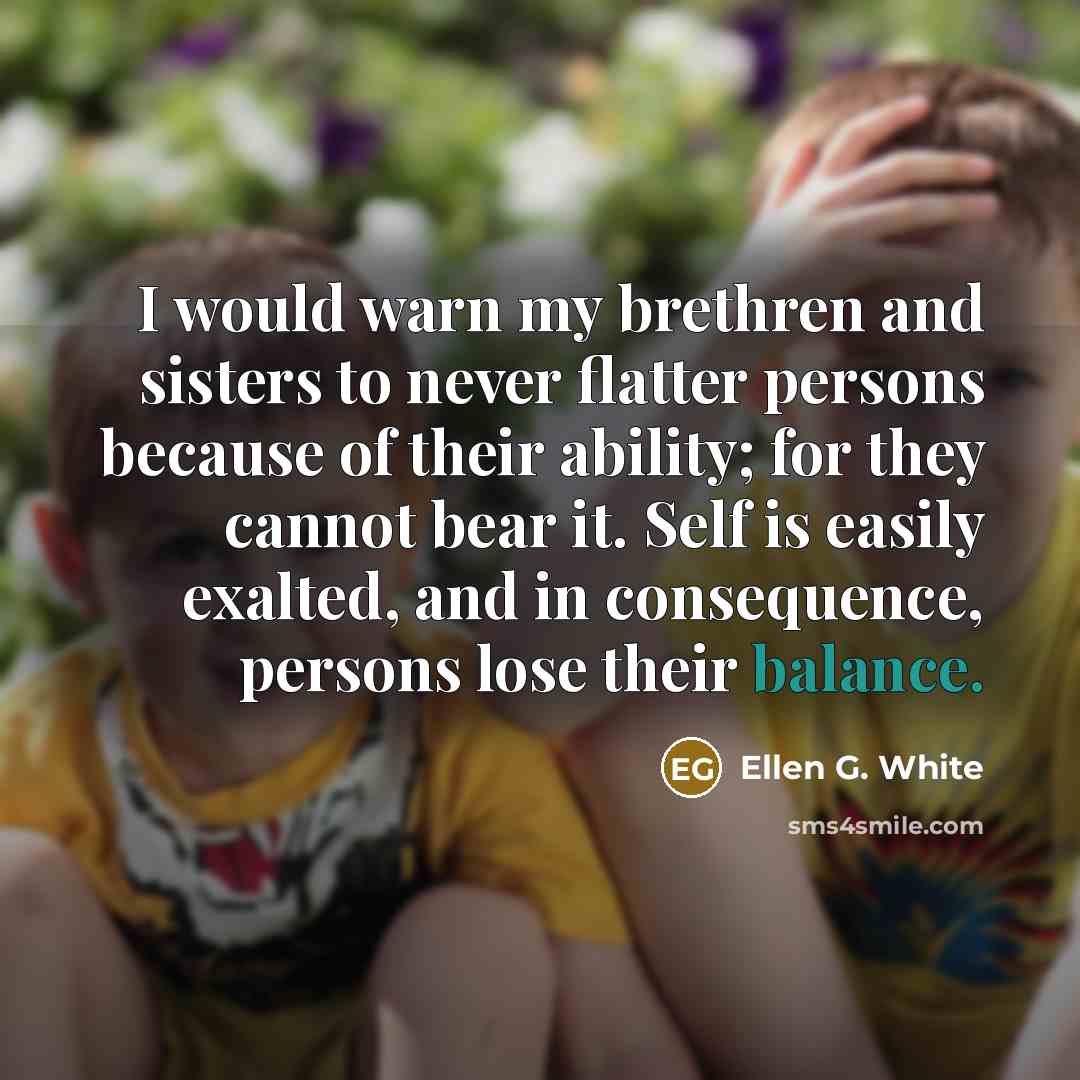 “I would warn my brethren and sisters to never flatter persons because of their ability; for they cannot bear it. Self is easily exalted, and in consequence, persons lose their balance.” quote by Ellen G. White
