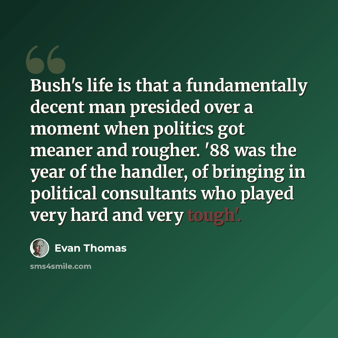 “Bush's life is that a fundamentally decent man presided over a moment when politics got meaner and rougher. '88 was the year of the handler, of bringing in political consultants who played very hard and very tough'.” quote by Evan Thomas