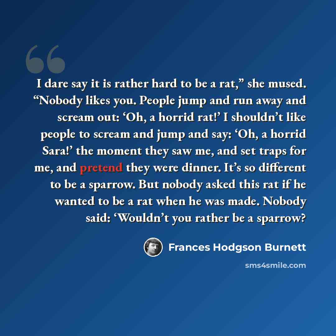 “I dare say it is rather hard to be a rat,” she mused. “Nobody likes you. People jump and run away and scream out: ‘Oh, a horrid rat!’ I shouldn’t like people to scream and jump and say: ‘Oh, a horrid Sara!’ the moment they saw me, and set traps for me, and pretend they were dinner. It’s so…” quote by Frances Hodgson Burnett