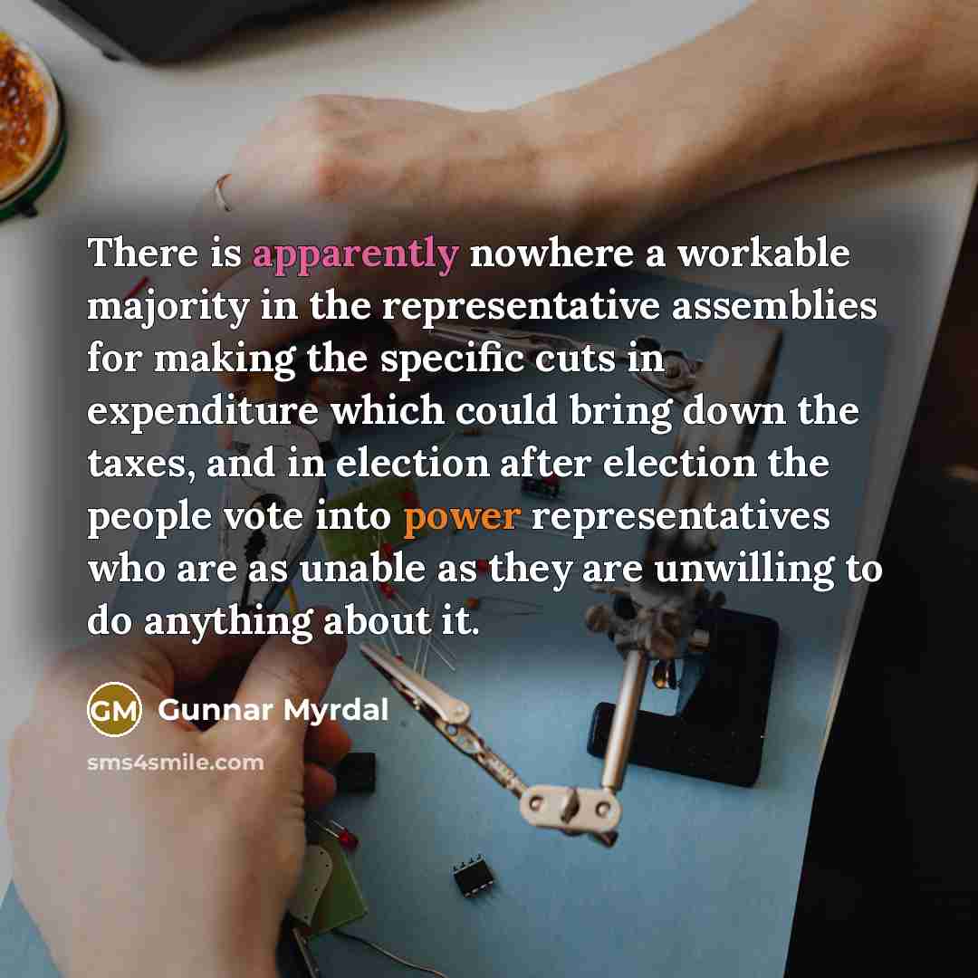 “There is apparently nowhere a workable majority in the representative assemblies for making the specific cuts in expenditure which could bring down the taxes, and in election after election the people vote into power representatives who are as unable as they are unwilling to do anything about it.” quote by Gunnar Myrdal