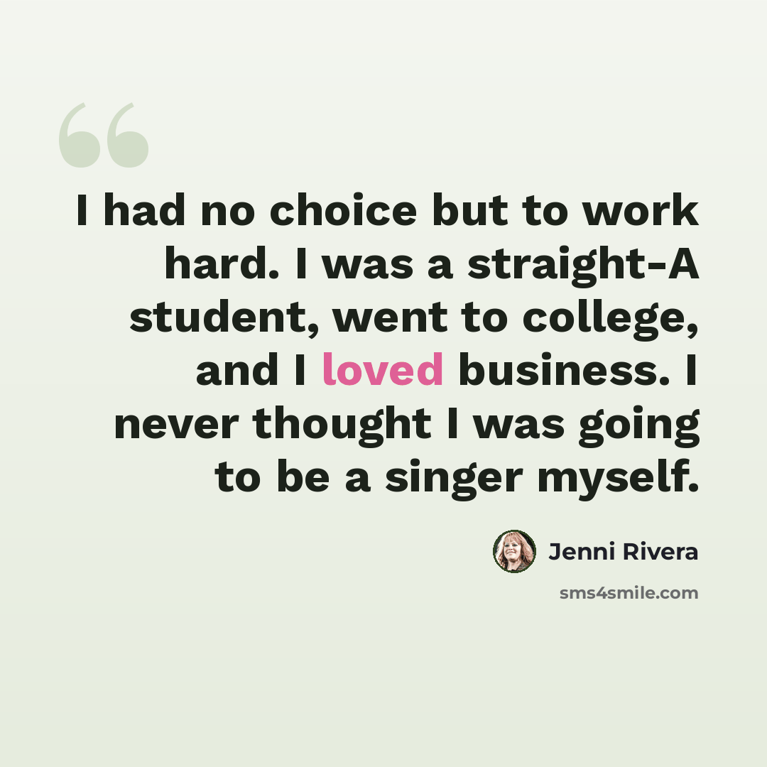 “I had no choice but to work hard. I was a straight-A student, went to college, and I loved business. I never thought I was going to be a singer myself.” quote by Jenni Rivera