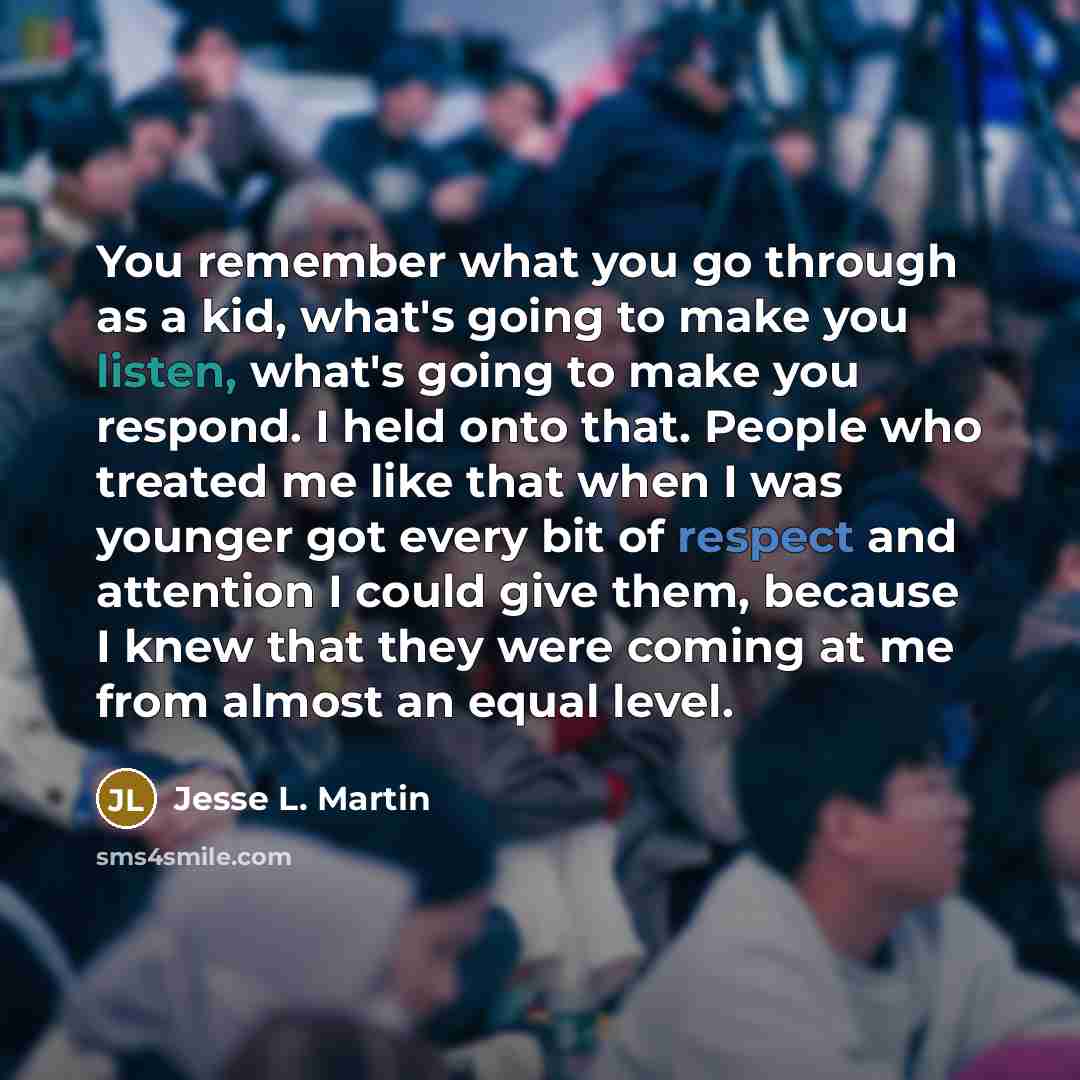 “You remember what you go through as a kid, what's going to make you listen, what's going to make you respond. I held onto that. People who treated me like that when I was younger got every bit of respect and attention I could give them, because I knew that they were coming at me from almost an…” quote by Jesse L. Martin