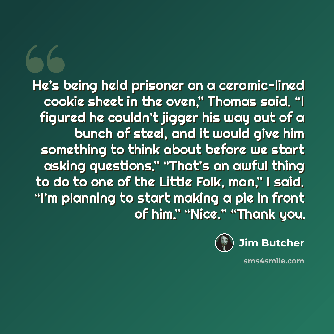 “He’s being held prisoner on a ceramic-lined cookie sheet in the oven,” Thomas said. “I figured he couldn’t jigger his way out of a bunch of steel, and it would give him something to think about before we start asking questions.” “That’s an awful thing to do to one of the Little Folk, man,” I said…” quote by Jim Butcher