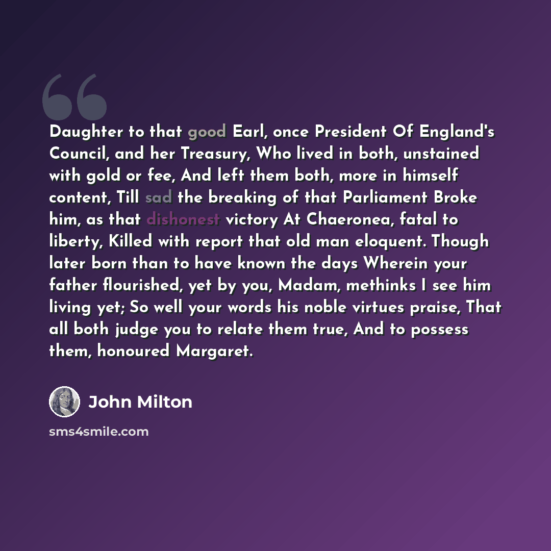 “Daughter to that good Earl, once President Of England's Council, and her Treasury, Who lived in both, unstained with gold or fee, And left them both, more in himself content, Till sad the breaking of that Parliament Broke him, as that dishonest victory At Chaeronea, fatal to liberty, Killed with…” quote by John Milton