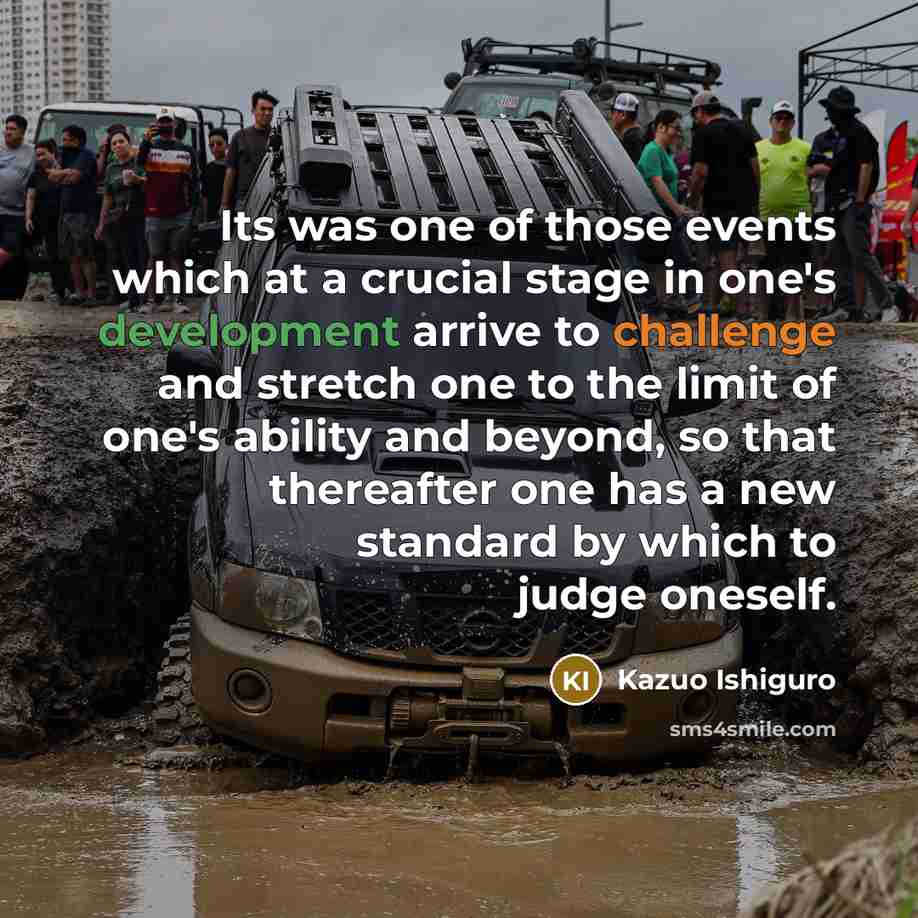 “Its was one of those events which at a crucial stage in one's development arrive to challenge and stretch one to the limit of one's ability and beyond, so that thereafter one has a new standard by which to judge oneself.” quote by Kazuo Ishiguro