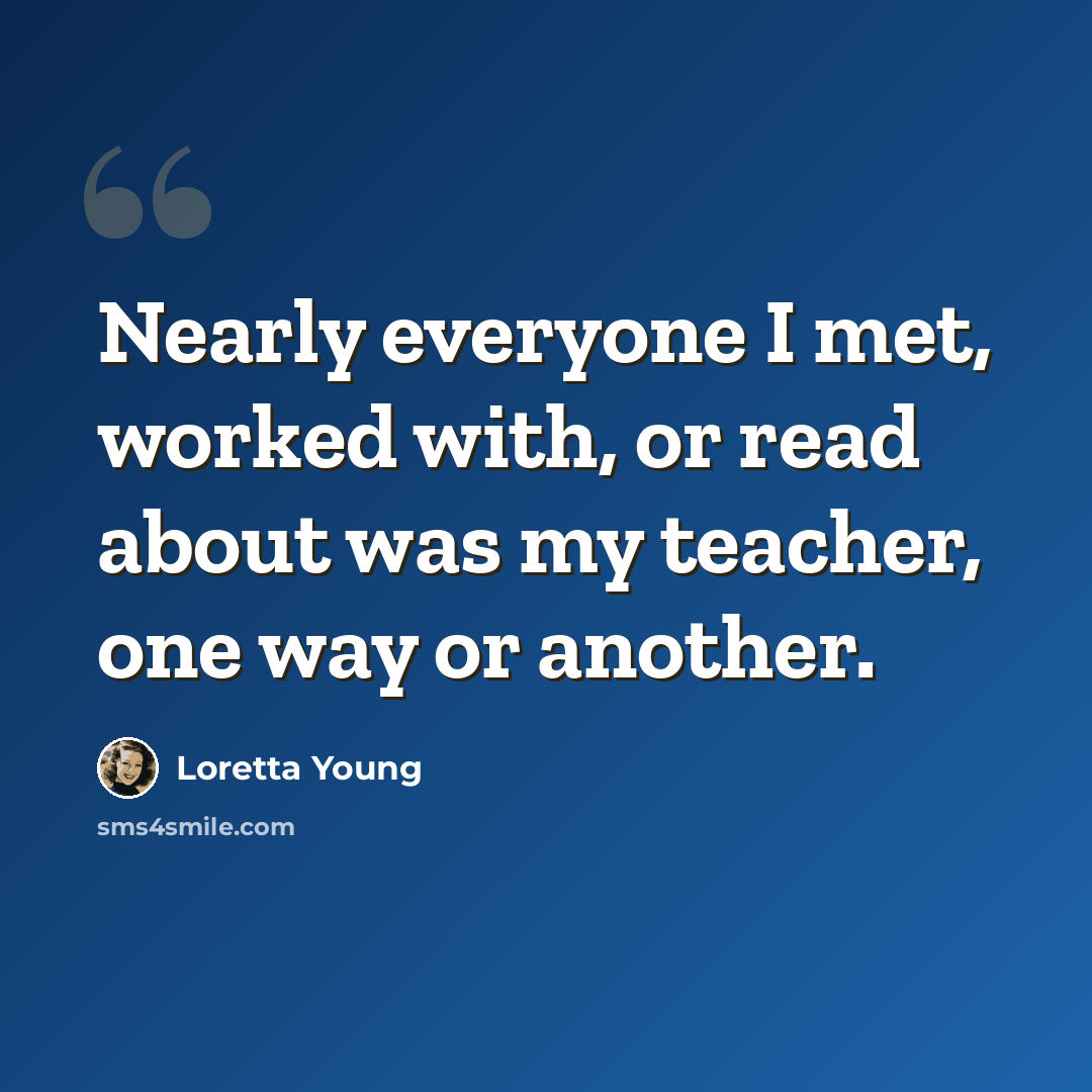 “Nearly everyone I met, worked with, or read about was my teacher, one way or another.” quote by Loretta Young