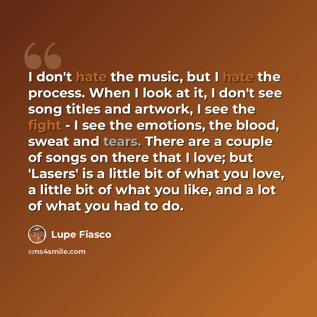 “I don't hate the music, but I hate the process. When I look at it, I don't see song titles and artwork, I see the fight - I see the emotions, the blood, sweat and tears. There are a couple of songs on there that I love; but 'Lasers' is a little bit of what you love, a little bit of what you like…” quote by Lupe Fiasco