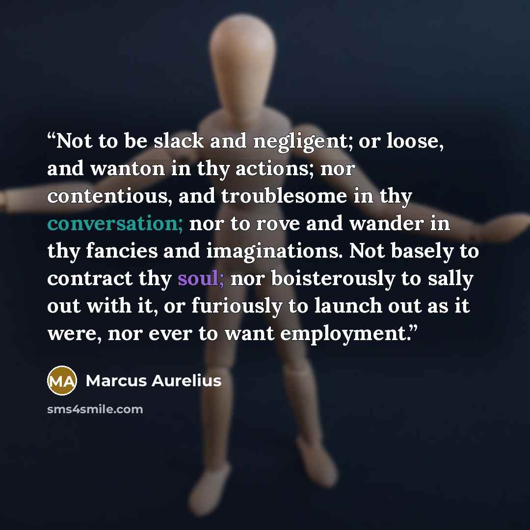 “Not to be slack and negligent; or loose, and wanton in thy actions; nor contentious, and troublesome in thy conversation; nor to rove and wander in thy fancies and imaginations. Not basely to contract thy soul; nor boisterously to sally out with it, or furiously to launch out as it were, nor ever…” quote by Marcus Aurelius