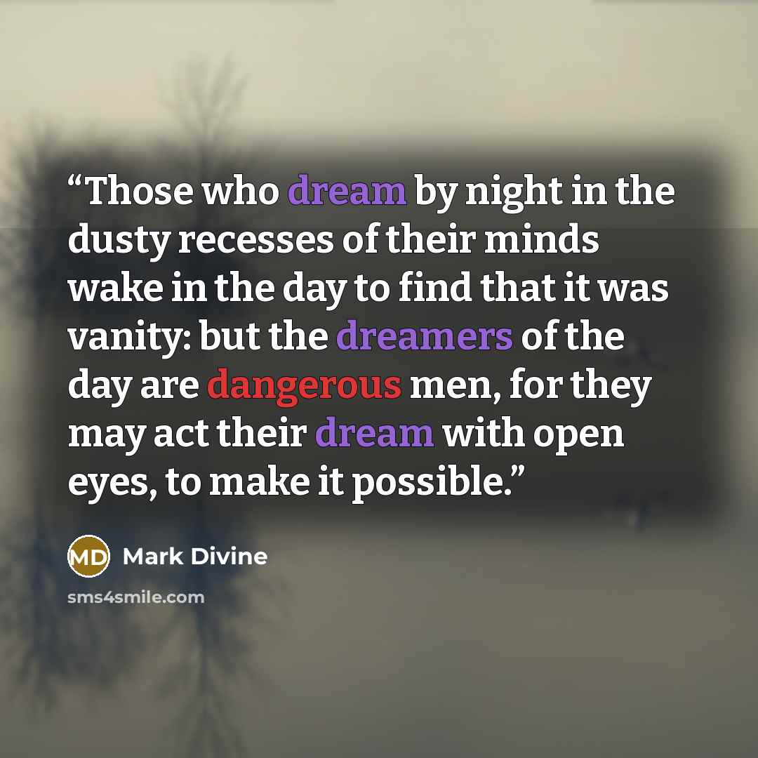 “Those who dream by night in the dusty recesses of their minds wake in the day to find that it was vanity: but the dreamers of the day are dangerous men, for they may act their dream with open eyes, to make it possible.” quote by Mark Divine