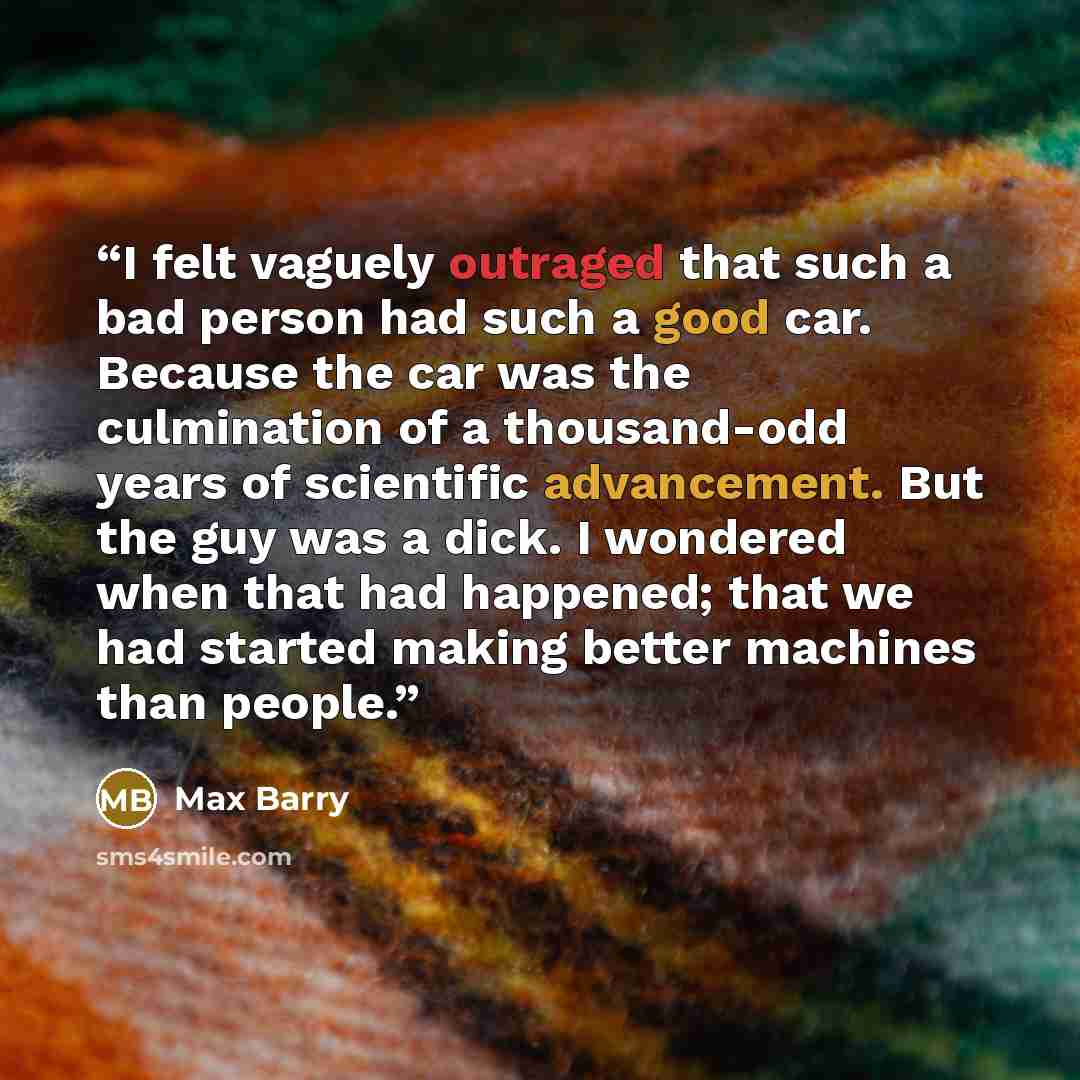 “I felt vaguely outraged that such a bad person had such a good car. Because the car was the culmination of a thousand-odd years of scientific advancement. But the guy was a dick. I wondered when that had happened; that we had started making better machines than people.” quote by Max Barry