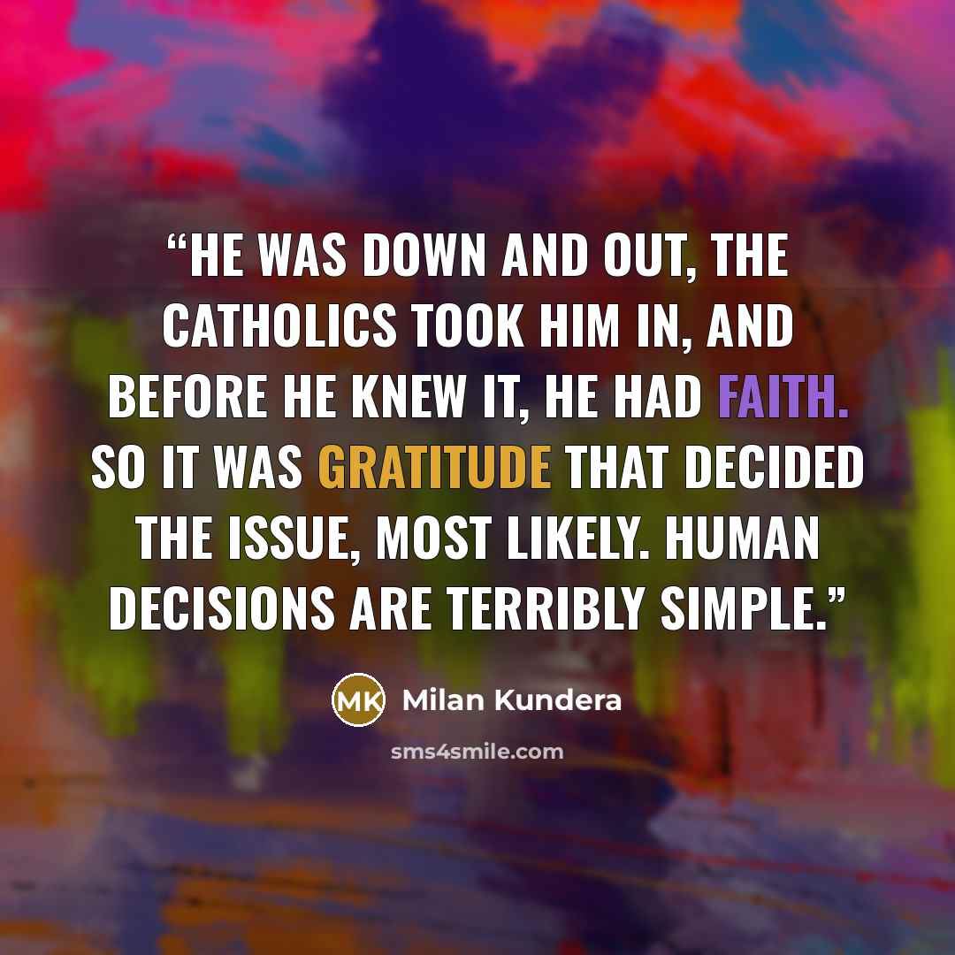 “He was down and out, the Catholics took him in, and before he knew it, he had faith. So it was gratitude that decided the issue, most likely. Human decisions are terribly simple.” quote by Milan Kundera