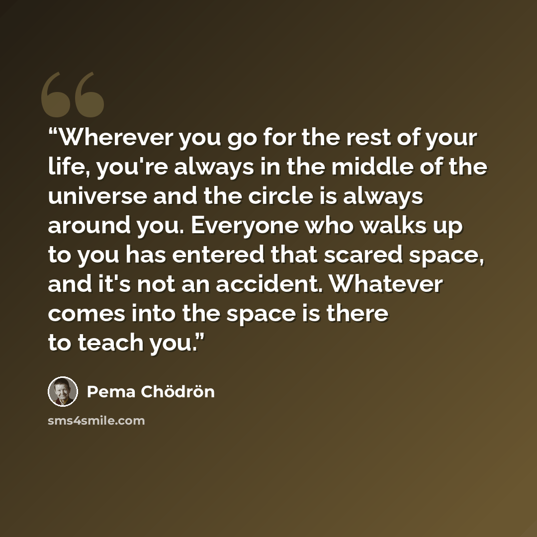 “Wherever you go for the rest of your life, you're always in the middle of the universe and the circle is always around you. Everyone who walks up to you has entered that scared space, and it's not an accident. Whatever comes into the space is there to teach you.” quote by Pema Chödrön