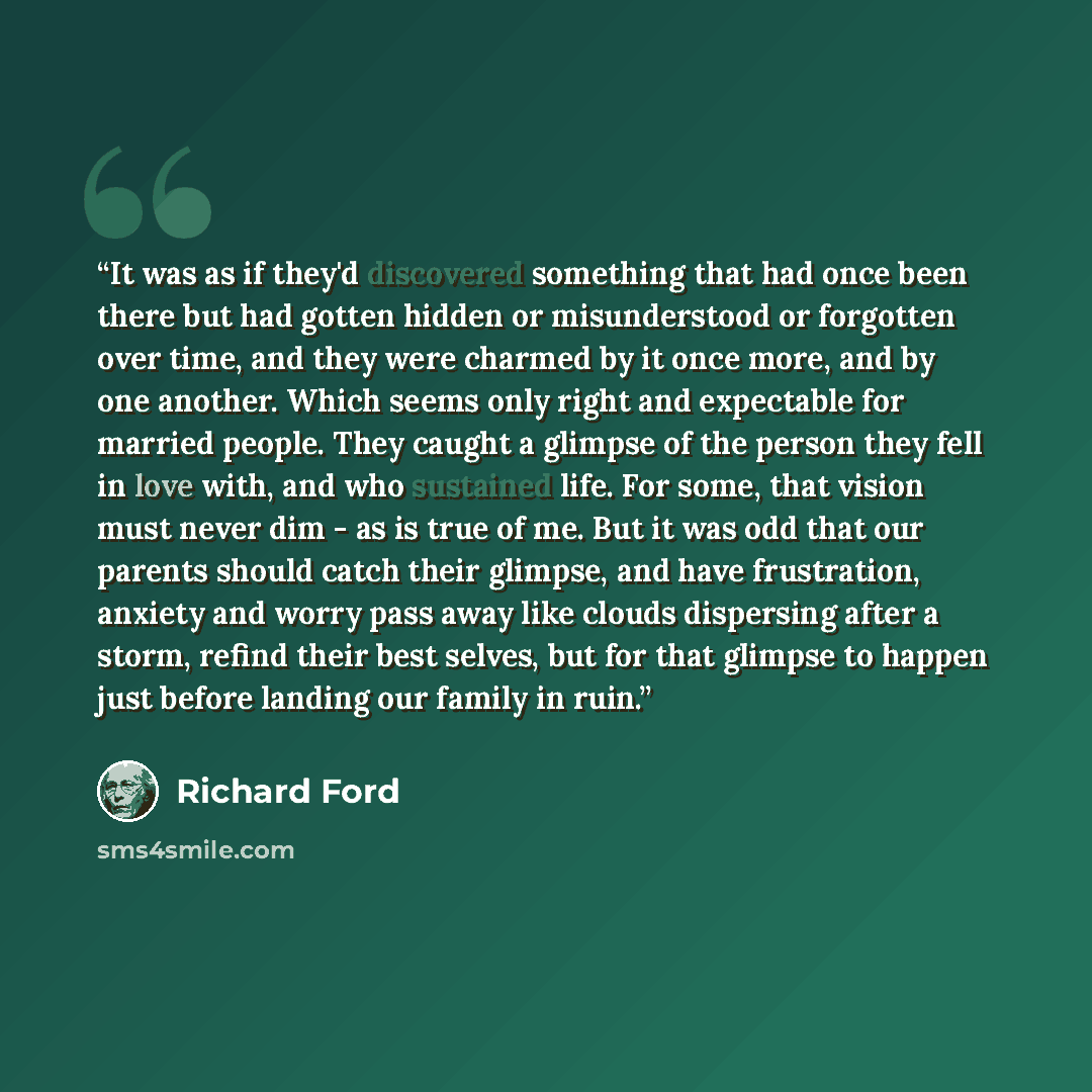 “It was as if they'd discovered something that had once been there but had gotten hidden or misunderstood or forgotten over time, and they were charmed by it once more, and by one another. Which seems only right and expectable for married people. They caught a glimpse of the person they fell in…” quote by Richard Ford