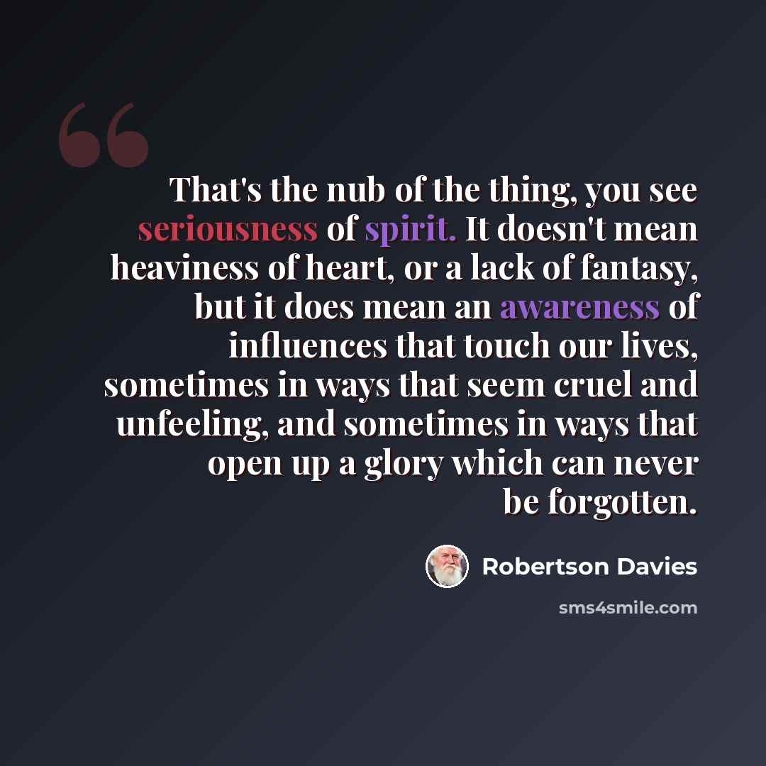 “That's the nub of the thing, you see seriousness of spirit. It doesn't mean heaviness of heart, or a lack of fantasy, but it does mean an awareness of influences that touch our lives, sometimes in ways that seem cruel and unfeeling, and sometimes in ways that open up a glory which can never be…” quote by Robertson Davies