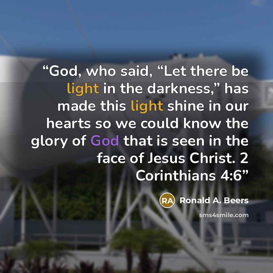 “God, who said, “Let there be light in the darkness,” has made this light shine in our hearts so we could know the glory of God that is seen in the face of Jesus Christ. 2 Corinthians 4:6” quote by Ronald A. Beers