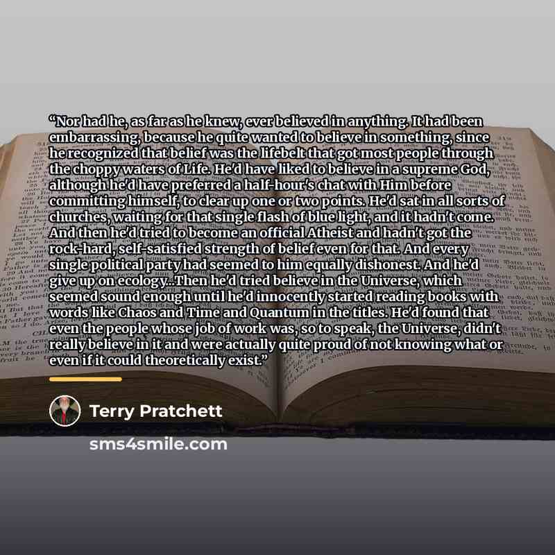 “Nor had he, as far as he knew, ever believed in anything. It had been embarrassing, because he quite wanted to believe in something, since he recognized that belief was the lifebelt that got most people through the choppy waters of Life. He'd have liked to believe in a supreme God, although he'd…” quote by Terry Pratchett