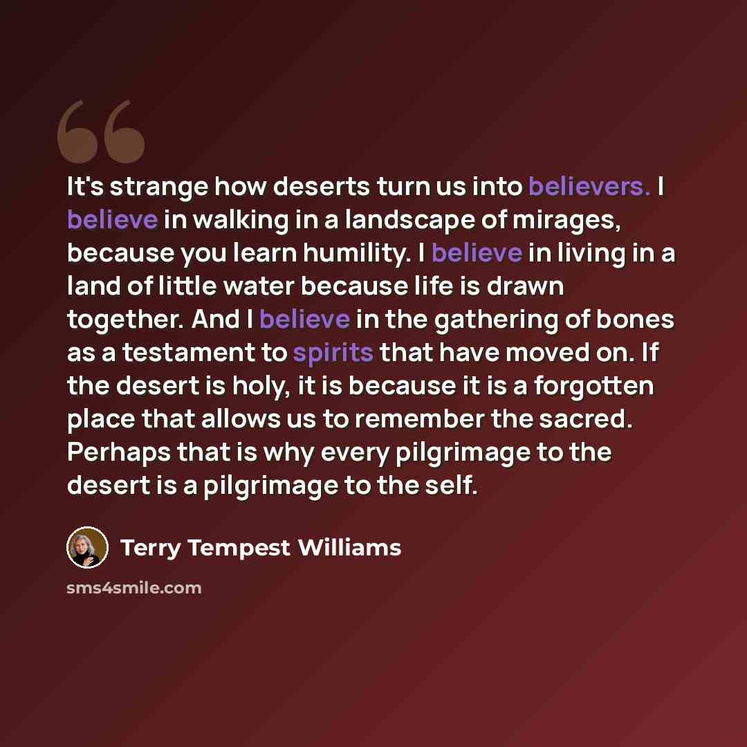 “It's strange how deserts turn us into believers. I believe in walking in a landscape of mirages, because you learn humility. I believe in living in a land of little water because life is drawn together. And I believe in the gathering of bones as a testament to spirits that have moved on. If the…” quote by Terry Tempest Williams