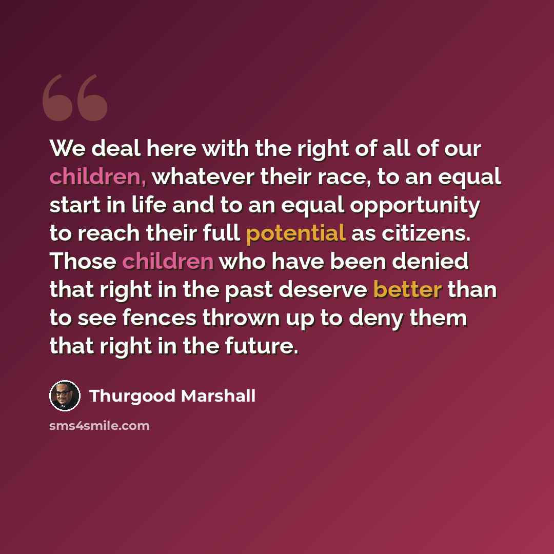“We deal here with the right of all of our children, whatever their race, to an equal start in life and to an equal opportunity to reach their full potential as citizens. Those children who have been denied that right in the past deserve better than to see fences thrown up to deny them that right…” quote by Thurgood Marshall