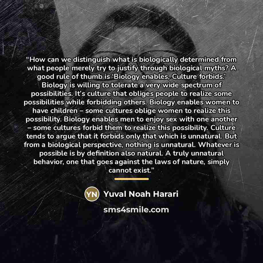 “How can we distinguish what is biologically determined from what people merely try to justify through biological myths? A good rule of thumb is ‘Biology enables, Culture forbids.’ Biology is willing to tolerate a very wide spectrum of possibilities. It’s culture that obliges people to realize some…” quote by Yuval Noah Harari