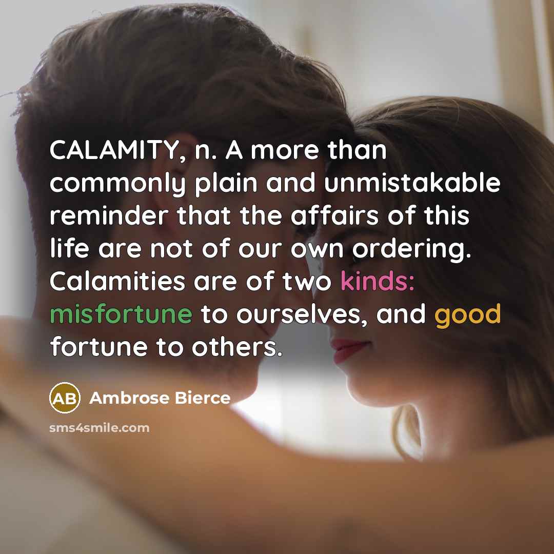 “CALAMITY, n. A more than commonly plain and unmistakable reminder that the affairs of this life are not of our own ordering. Calamities are of two kinds: misfortune to ourselves, and good fortune to others.” quote by Ambrose Bierce