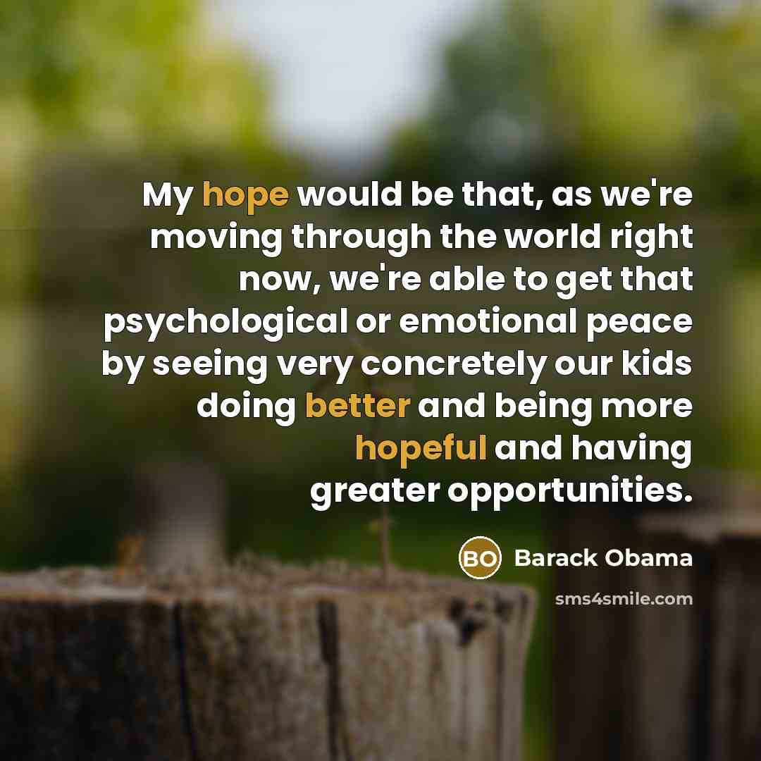 “My hope would be that, as we're moving through the world right now, we're able to get that psychological or emotional peace by seeing very concretely our kids doing better and being more hopeful and having greater opportunities.” quote by Barack Obama