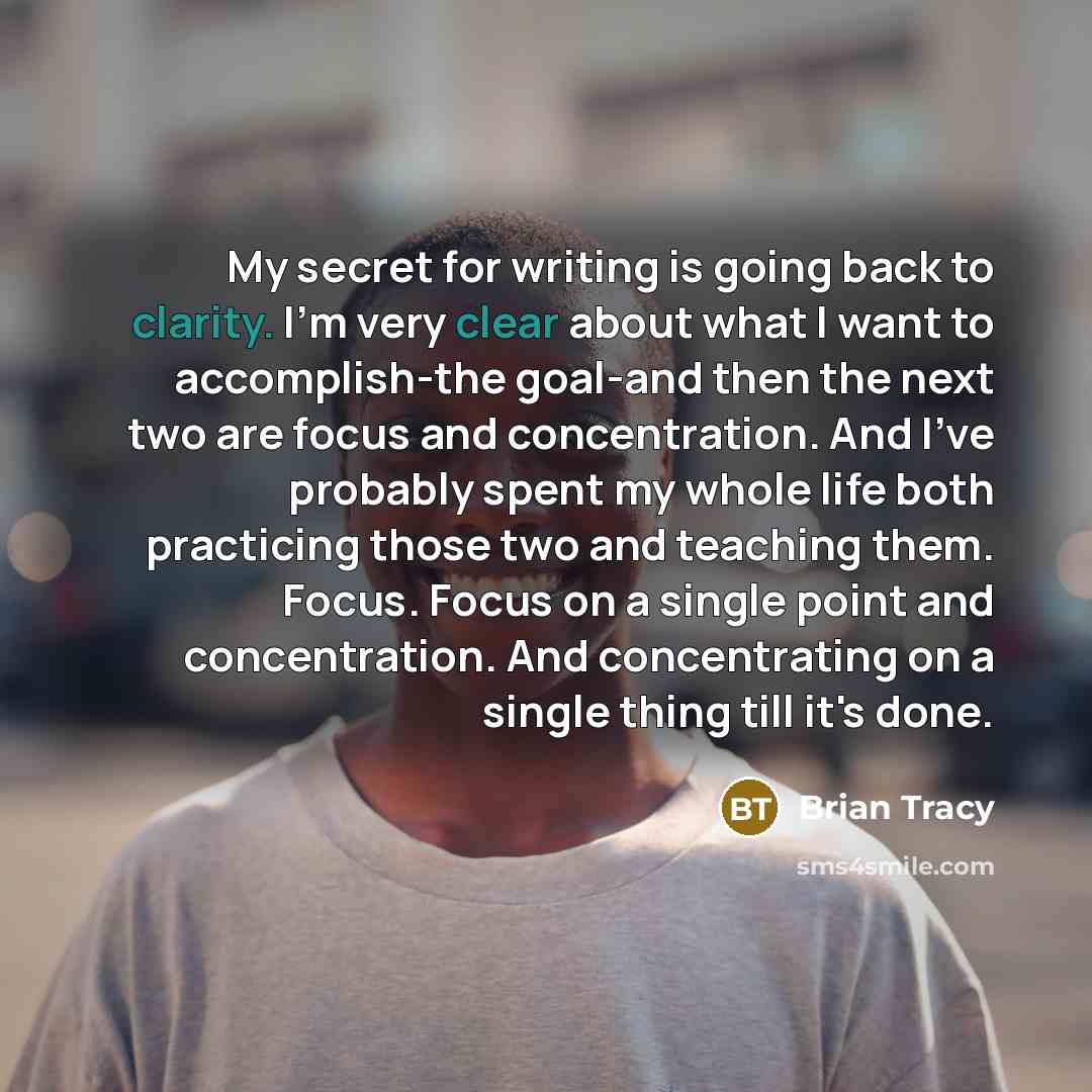 “My secret for writing is going back to clarity. I'm very clear about what I want to accomplish-the goal-and then the next two are focus and concentration. And I've probably spent my whole life both practicing those two and teaching them. Focus. Focus on a single point and concentration. And…” quote by Brian Tracy