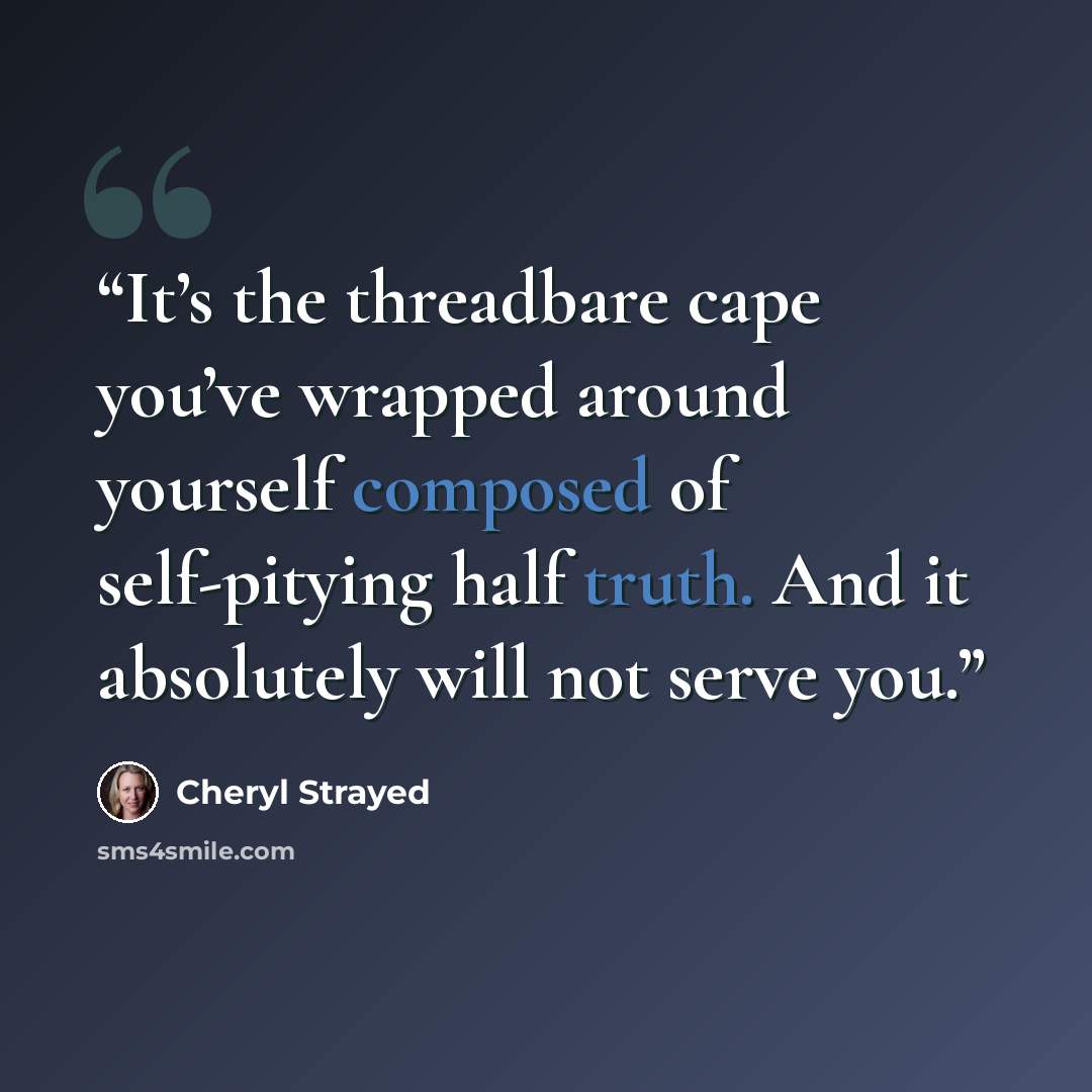 “It’s the threadbare cape you’ve wrapped around yourself composed of self-pitying half truth. And it absolutely will not serve you.” quote by Cheryl Strayed