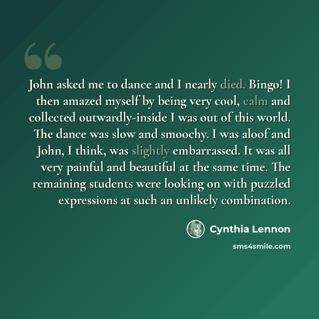 “John asked me to dance and I nearly died. Bingo! I then amazed myself by being very cool, calm and collected outwardly-inside I was out of this world. The dance was slow and smoochy. I was aloof and John, I think, was slightly embarrassed. It was all very painful and beautiful at the same time…” quote by Cynthia Lennon