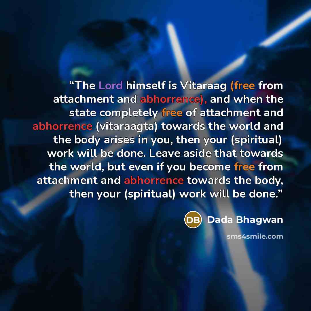 “The Lord himself is Vitaraag (free from attachment and abhorrence), and when the state completely free of attachment and abhorrence (vitaraagta) towards the world and the body arises in you, then your (spiritual) work will be done. Leave aside that towards the world, but even if you become free…” quote by Dada Bhagwan