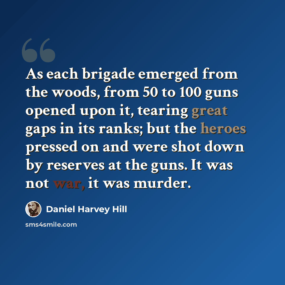 “As each brigade emerged from the woods, from 50 to 100 guns opened upon it, tearing great gaps in its ranks; but the heroes pressed on and were shot down by reserves at the guns. It was not war, it was murder.” quote by Daniel Harvey Hill