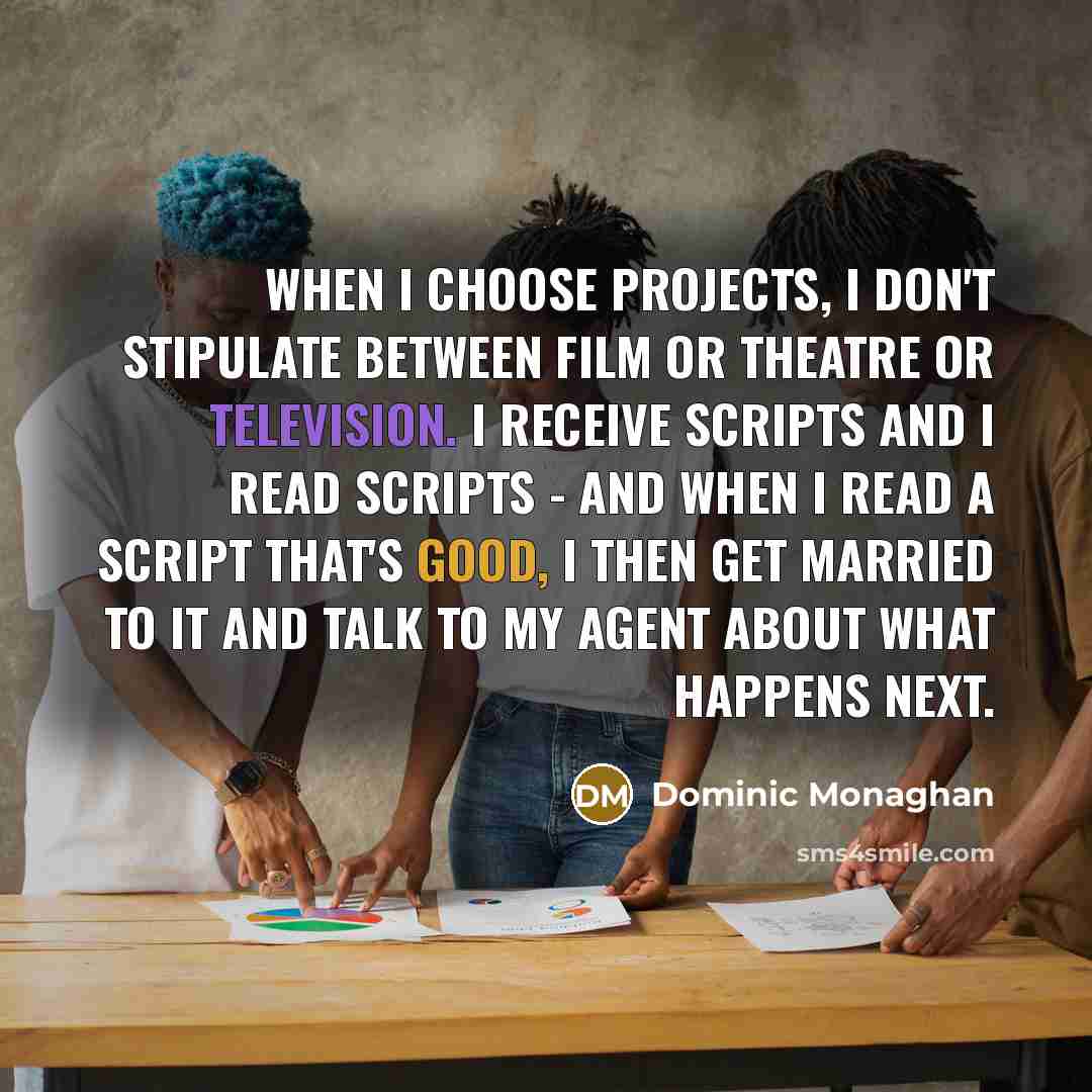 “When I choose projects, I don't stipulate between film or theatre or television. I receive scripts and I read scripts - and when I read a script that's good, I then get married to it and talk to my agent about what happens next.” quote by Dominic Monaghan