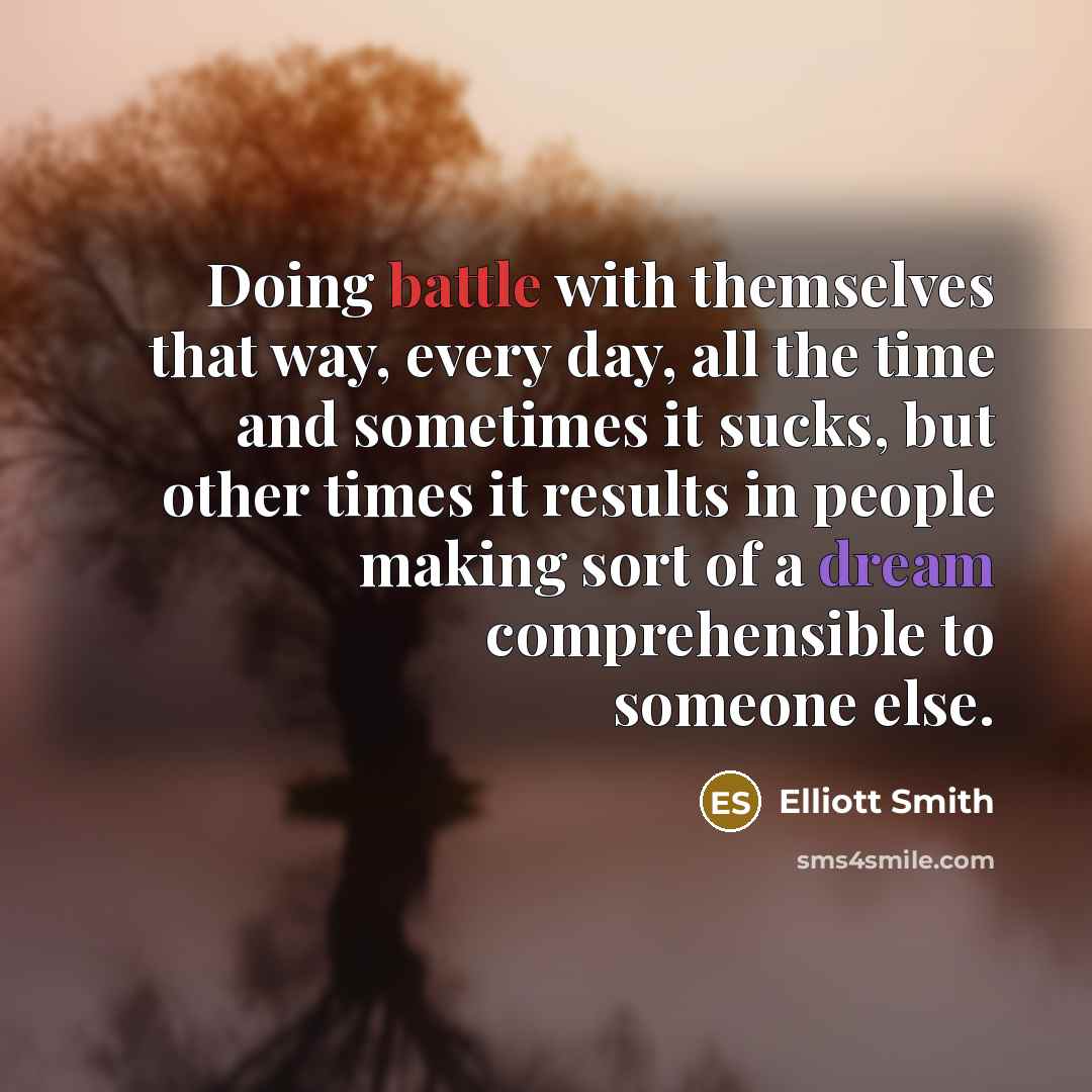 “Doing battle with themselves that way, every day, all the time and sometimes it sucks, but other times it results in people making sort of a dream comprehensible to someone else.” quote by Elliott Smith