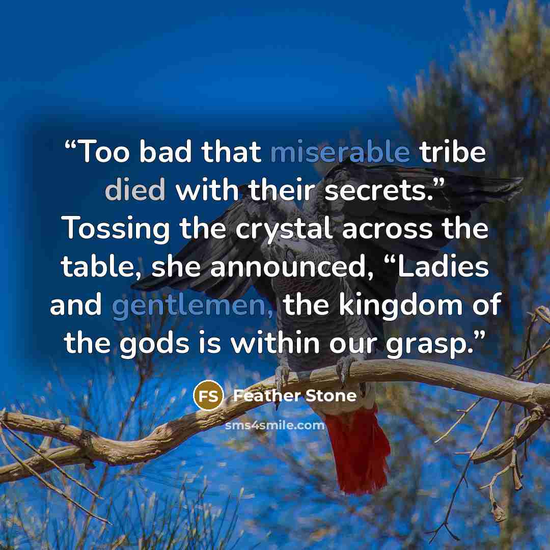 “Too bad that miserable tribe died with their secrets.” Tossing the crystal across the table, she announced, “Ladies and gentlemen, the kingdom of the gods is within our grasp.” quote by Feather Stone