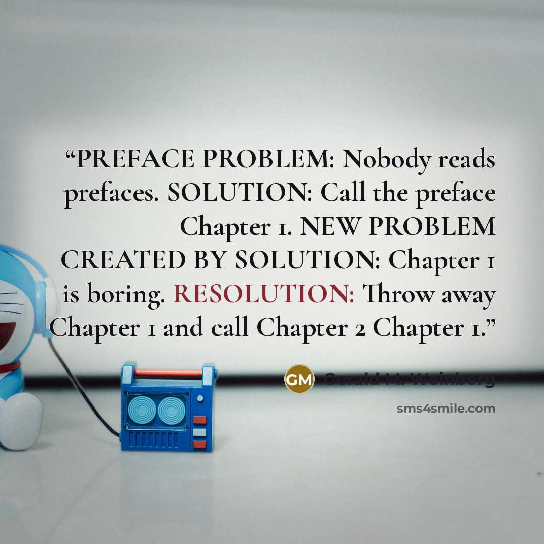 “PREFACE PROBLEM: Nobody reads prefaces. SOLUTION: Call the preface Chapter 1. NEW PROBLEM CREATED BY SOLUTION: Chapter 1 is boring. RESOLUTION: Throw away Chapter 1 and call Chapter 2 Chapter 1.” quote by Gerald M. Weinberg