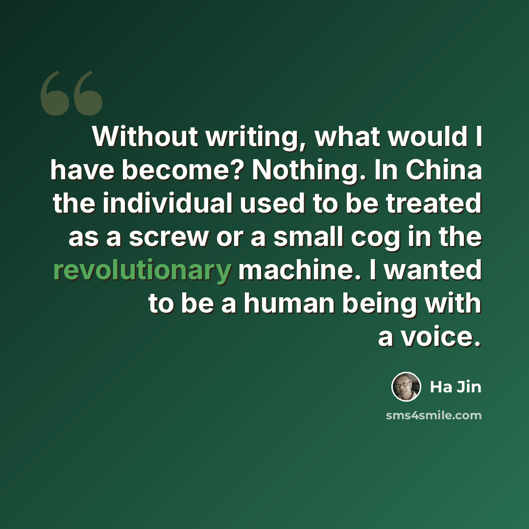 “Without writing, what would I have become? Nothing. In China the individual used to be treated as a screw or a small cog in the revolutionary machine. I wanted to be a human being with a voice.” quote by Ha Jin